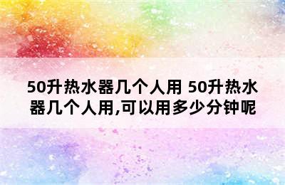 50升热水器几个人用 50升热水器几个人用,可以用多少分钟呢